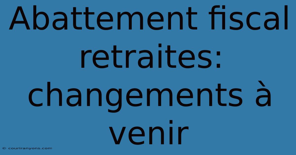 Abattement Fiscal Retraites: Changements À Venir