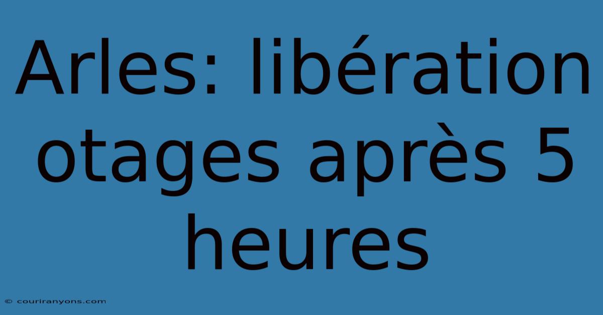 Arles: Libération Otages Après 5 Heures