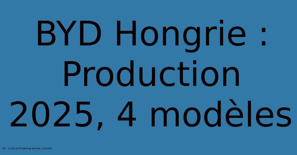 BYD Hongrie : Production 2025, 4 Modèles