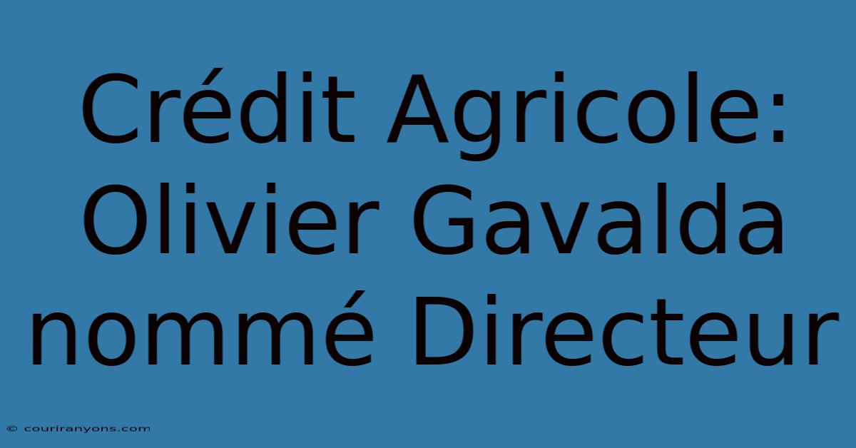 Crédit Agricole: Olivier Gavalda Nommé Directeur