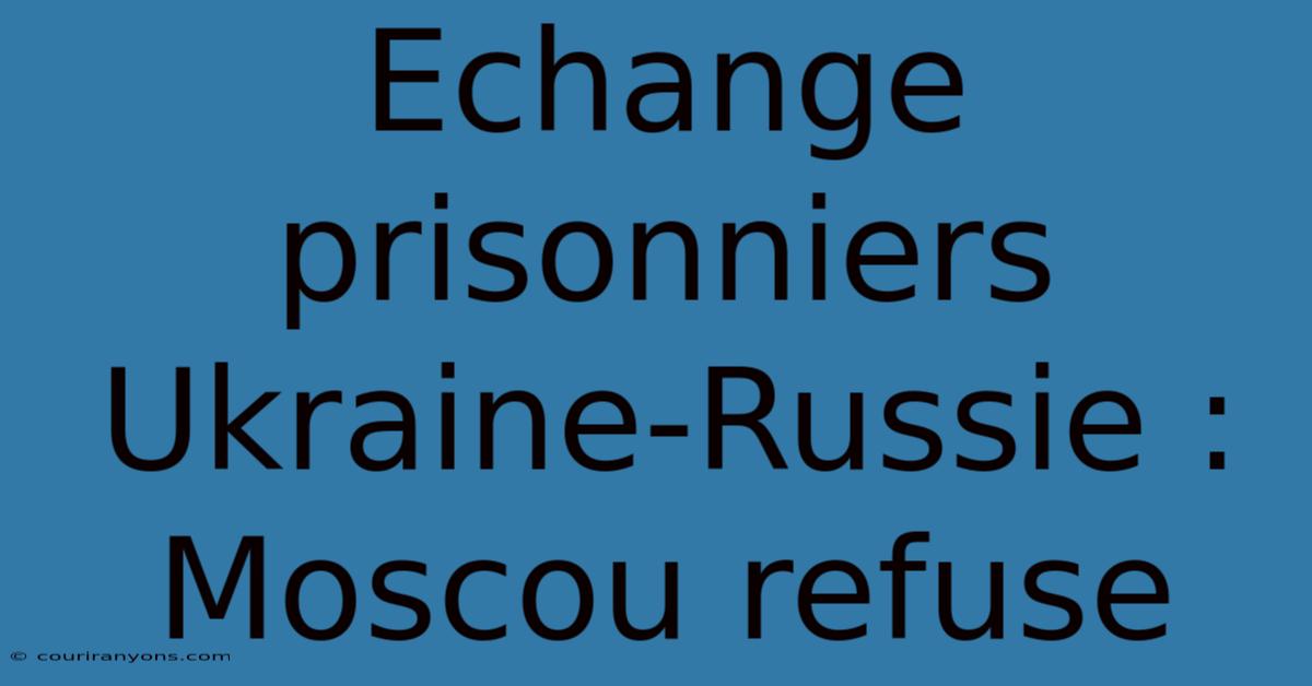 Echange Prisonniers Ukraine-Russie : Moscou Refuse