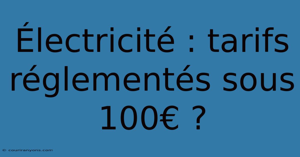 Électricité : Tarifs Réglementés Sous 100€ ?