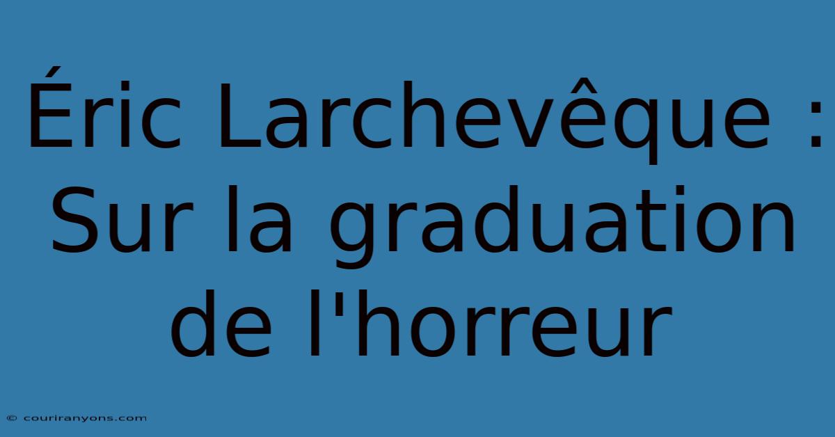 Éric Larchevêque :  Sur La Graduation De L'horreur