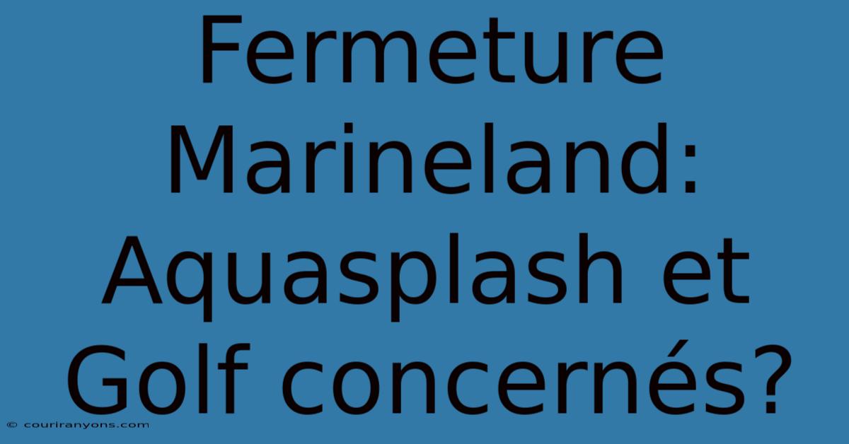 Fermeture Marineland:  Aquasplash Et Golf Concernés?