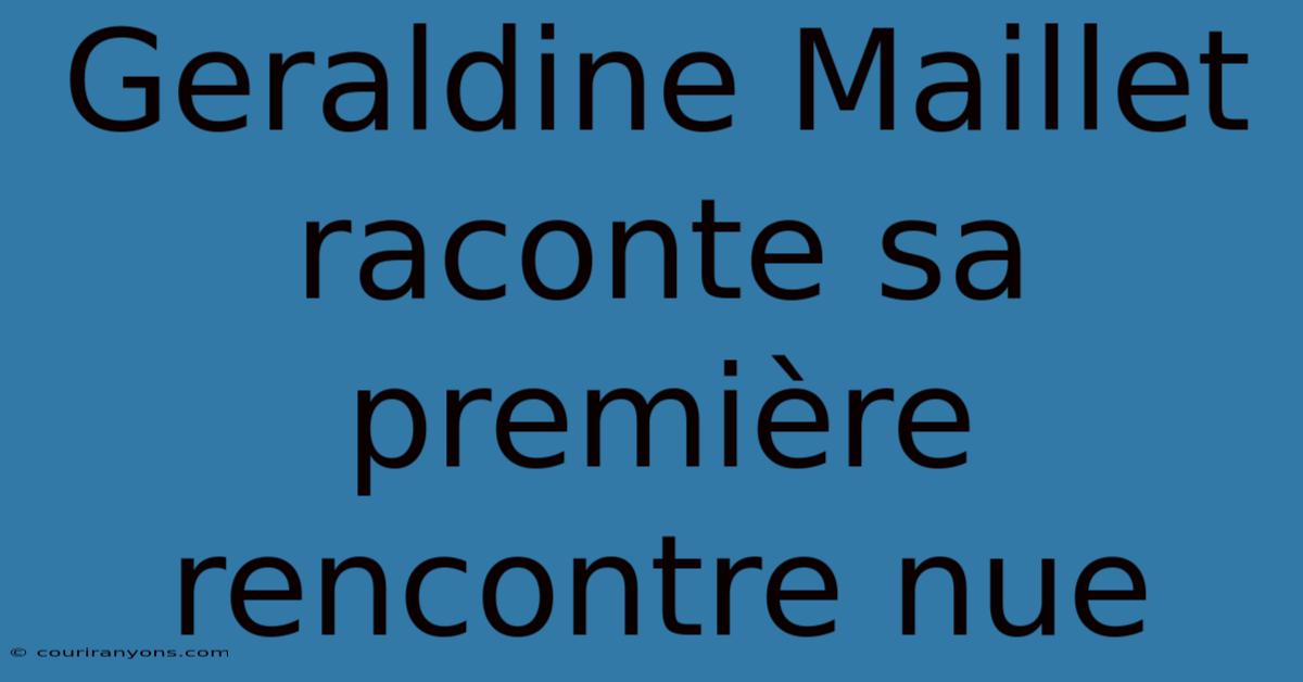 Geraldine Maillet Raconte Sa Première Rencontre Nue