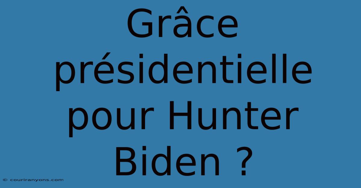 Grâce Présidentielle Pour Hunter Biden ?