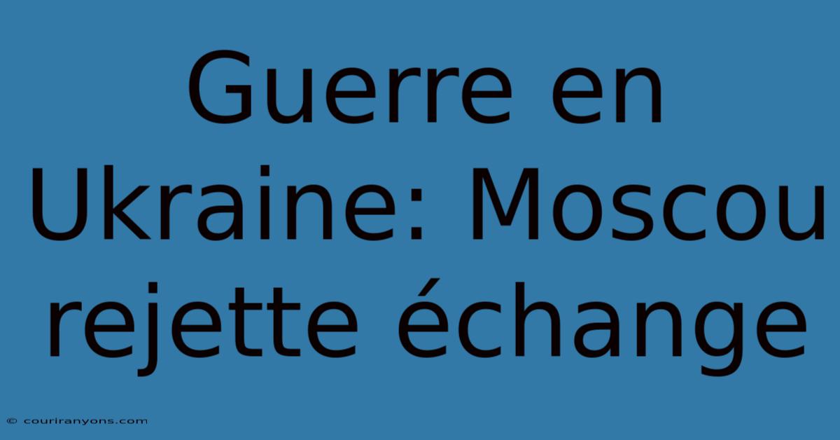 Guerre En Ukraine: Moscou Rejette Échange