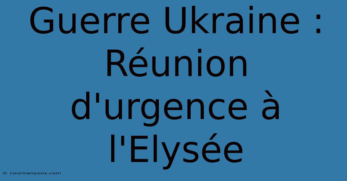 Guerre Ukraine : Réunion D'urgence À L'Elysée