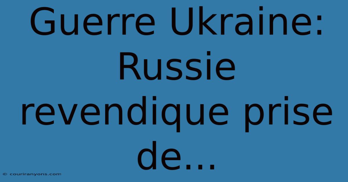 Guerre Ukraine: Russie Revendique Prise De...