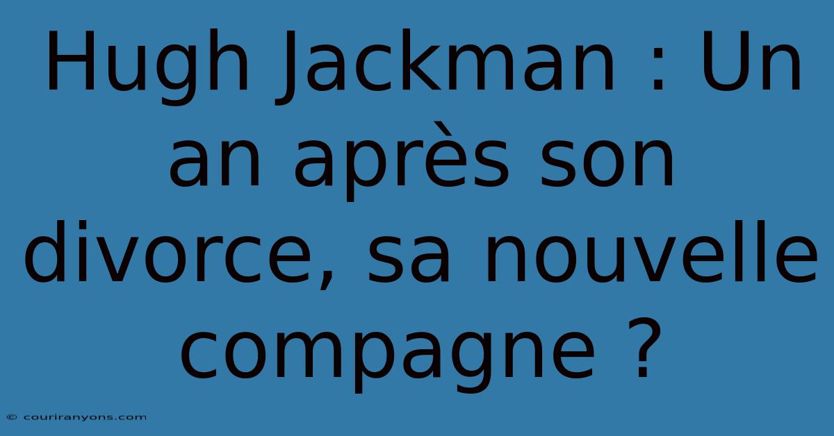 Hugh Jackman : Un An Après Son Divorce, Sa Nouvelle Compagne ?