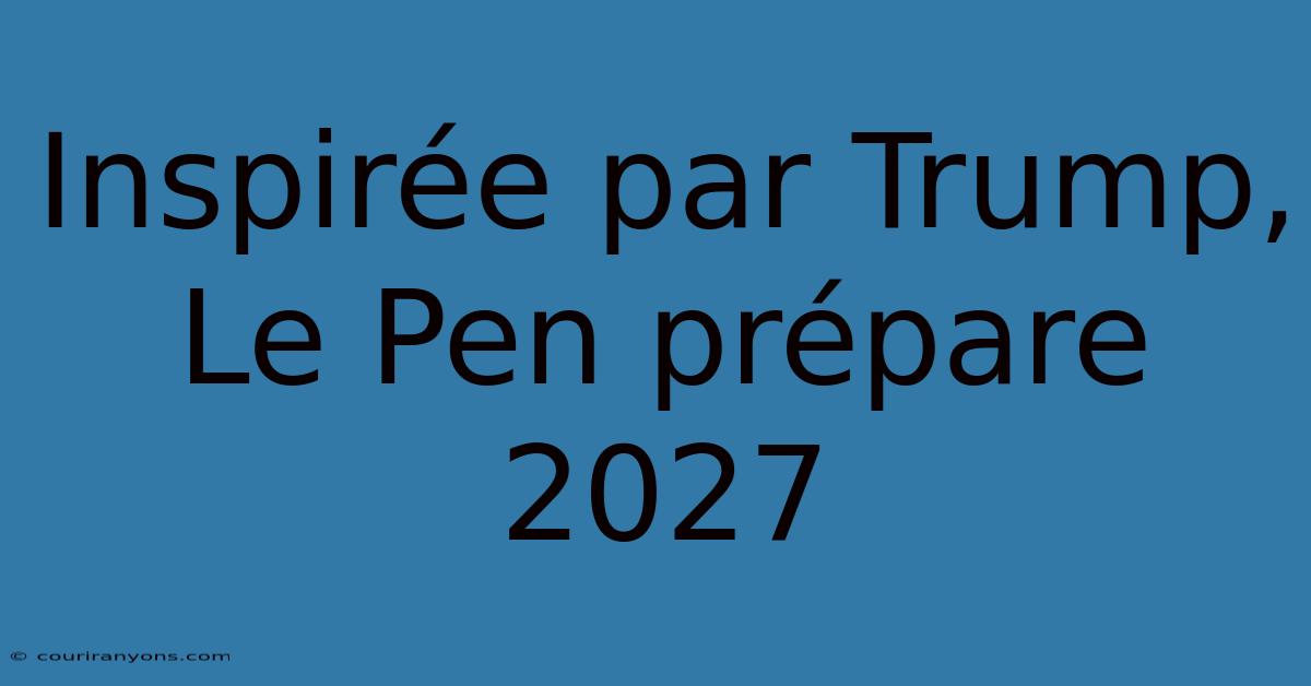 Inspirée Par Trump, Le Pen Prépare 2027