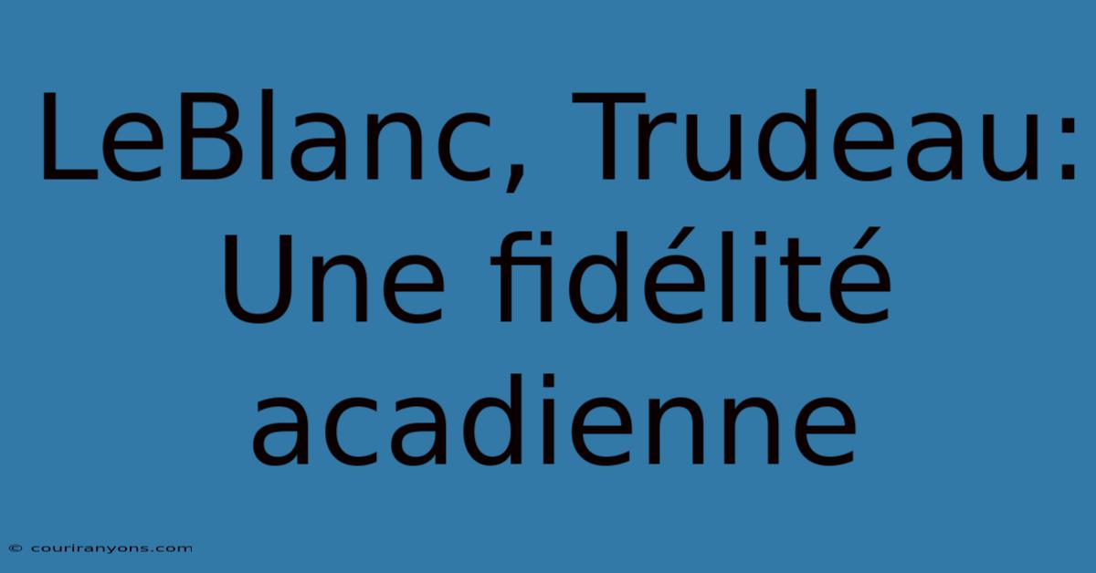 LeBlanc, Trudeau: Une Fidélité Acadienne