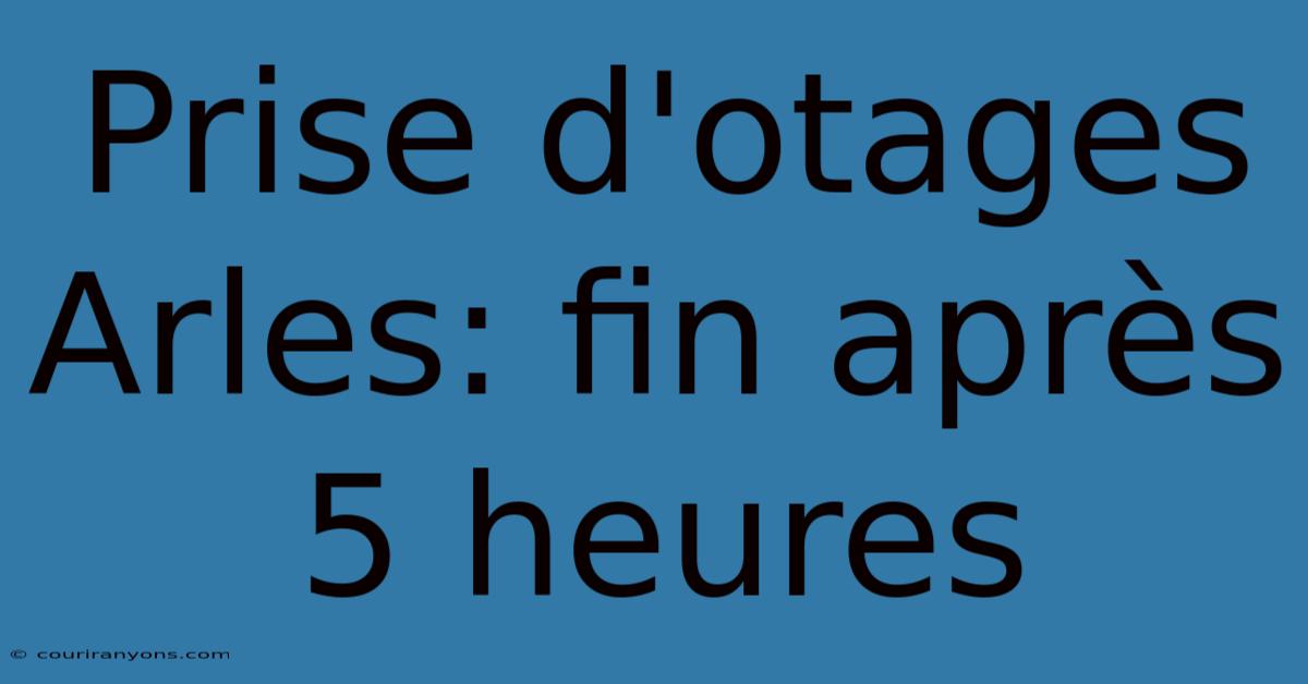 Prise D'otages Arles: Fin Après 5 Heures