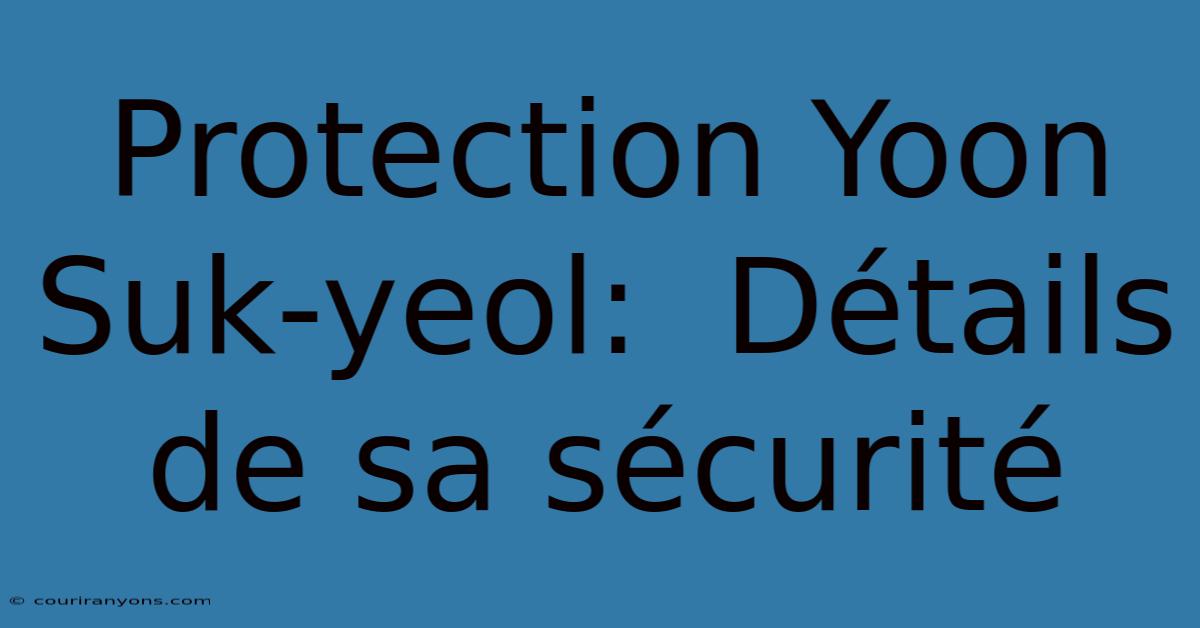 Protection Yoon Suk-yeol:  Détails De Sa Sécurité