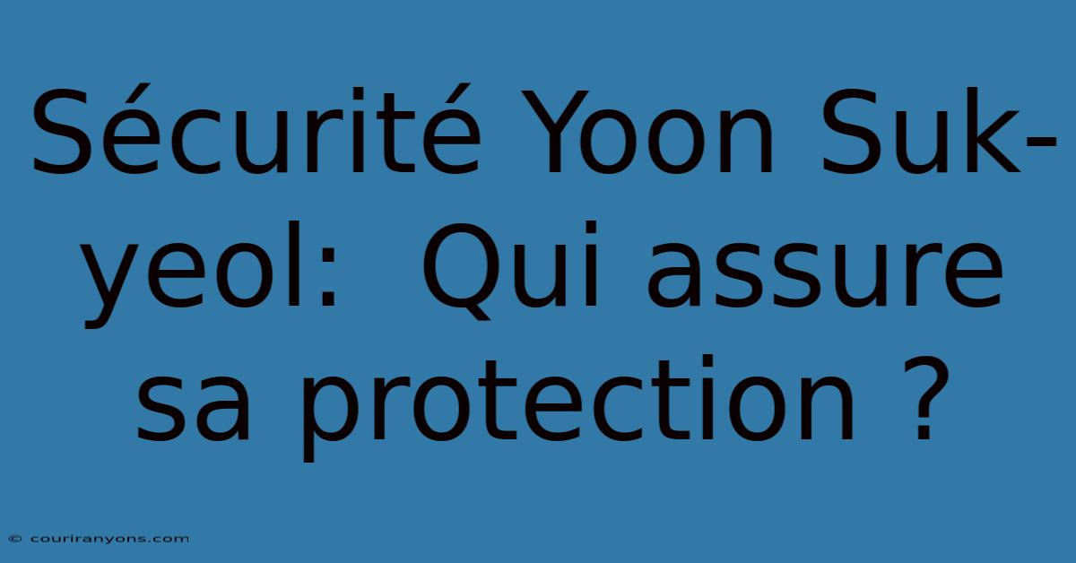 Sécurité Yoon Suk-yeol:  Qui Assure Sa Protection ?