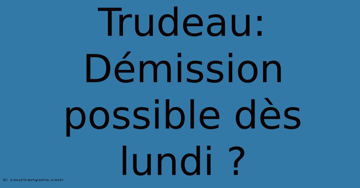 Trudeau: Démission Possible Dès Lundi ?